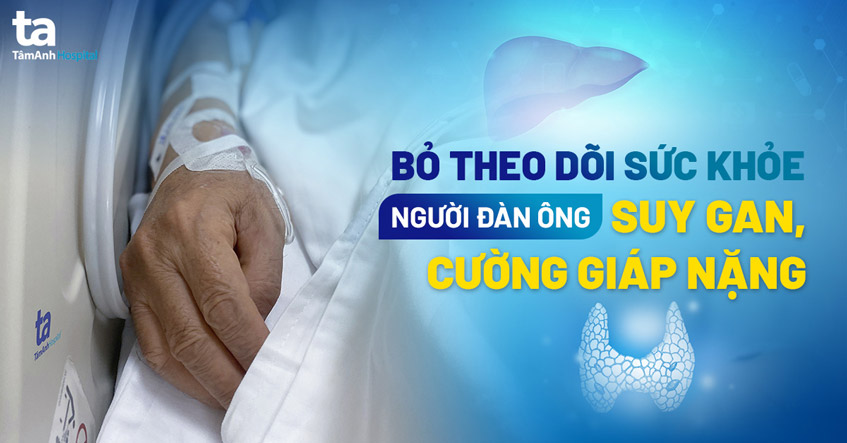 Bỏ theo dõi sức khỏe, người đàn ông hối hận vì suy gan, cường giáp