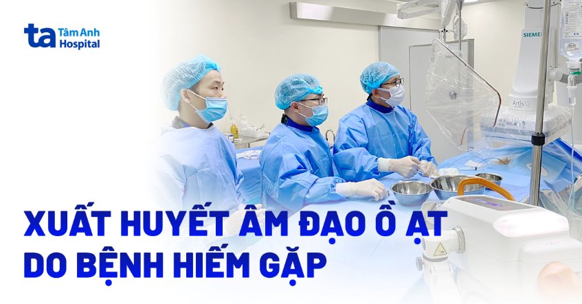 Xuất huyết âm đạo ồ ạt do bệnh hiếm gặp