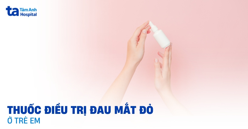 4 loại thuốc điều trị đau mắt đỏ ở trẻ em và những điều lưu ý