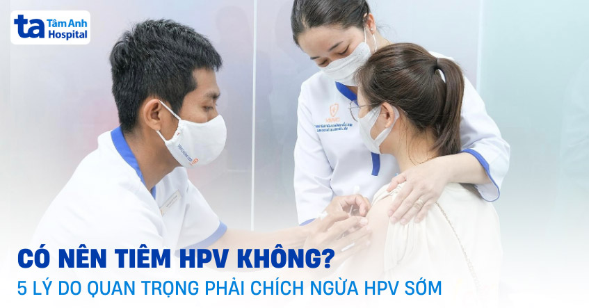 Có nên tiêm HPV không? 5 lý do quan trọng phải chích ngừa HPV sớm