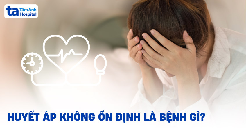 Huyết áp không ổn định là bệnh gì? Nguyên nhân, dấu hiệu, điều trị