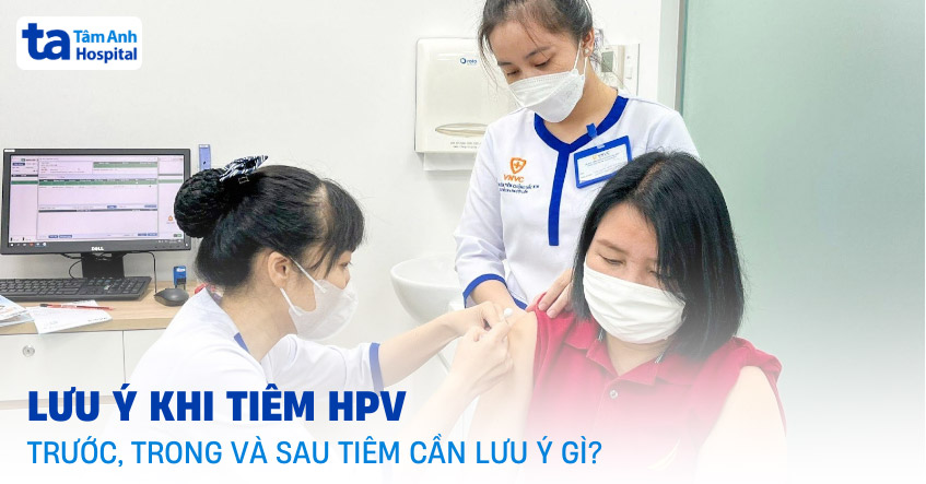 18 lưu ý khi tiêm HPV: Trước, trong và sau tiêm cần chú ý những gì?
