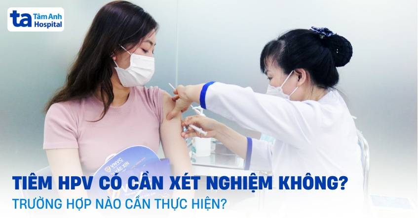 Tiêm HPV có cần xét nghiệm không? Trường hợp nào cần thực hiện?