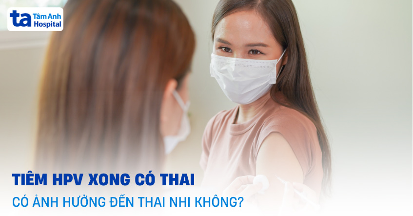 Tiêm HPV xong có thai có ảnh hưởng đến thai nhi không?