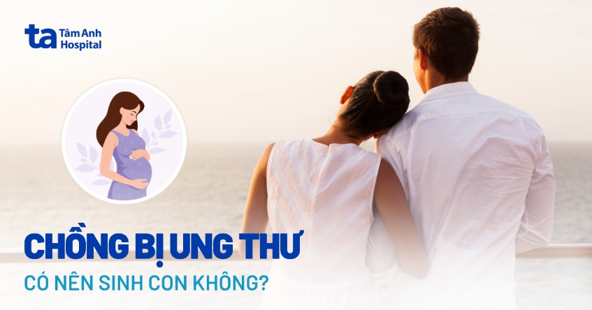 Chồng bị ung thư có nên sinh con không? Ảnh hưởng gì đến thai nhi?
