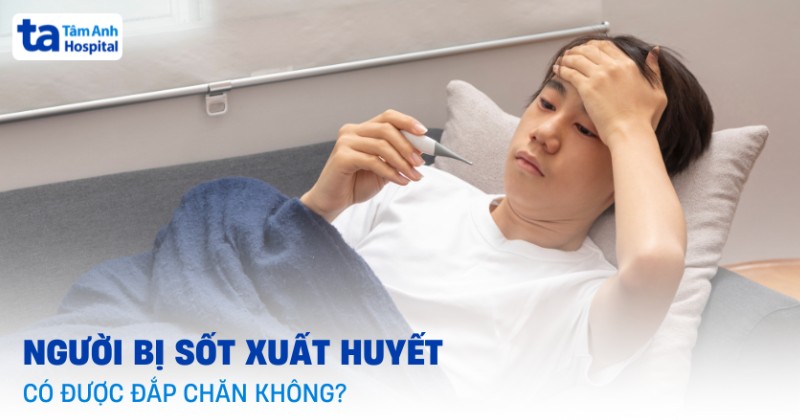 Sốt xuất huyết có được đắp chăn không? Khi nào nên và không nên?